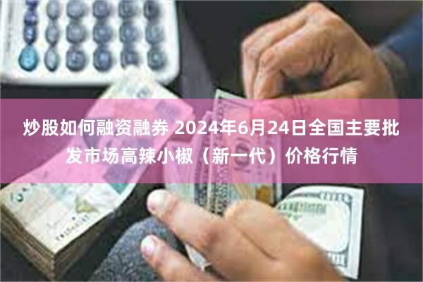 炒股如何融资融券 2024年6月24日全国主要批发市场高辣小椒（新一代）价格行情