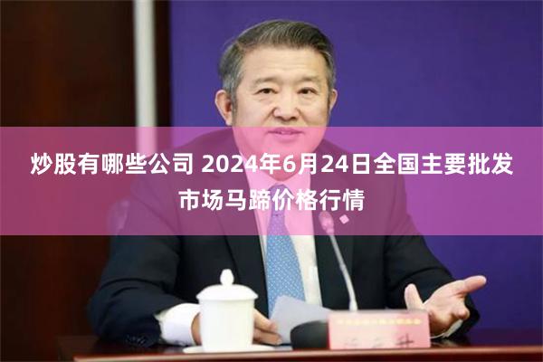 炒股有哪些公司 2024年6月24日全国主要批发市场马蹄价格行情