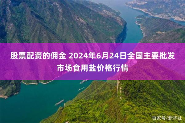 股票配资的佣金 2024年6月24日全国主要批发市场食用盐价格行情