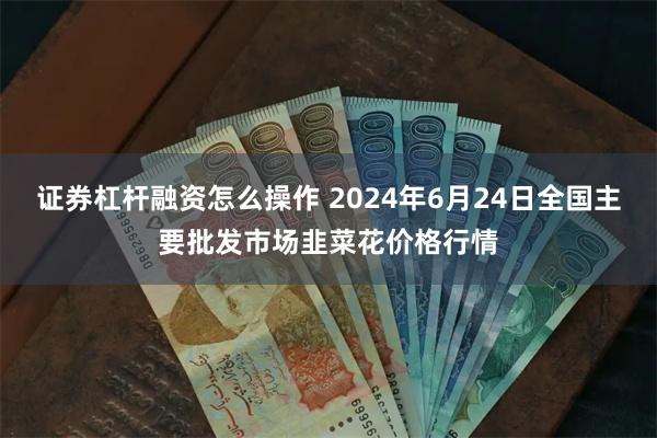 证券杠杆融资怎么操作 2024年6月24日全国主要批发市场韭菜花价格行情