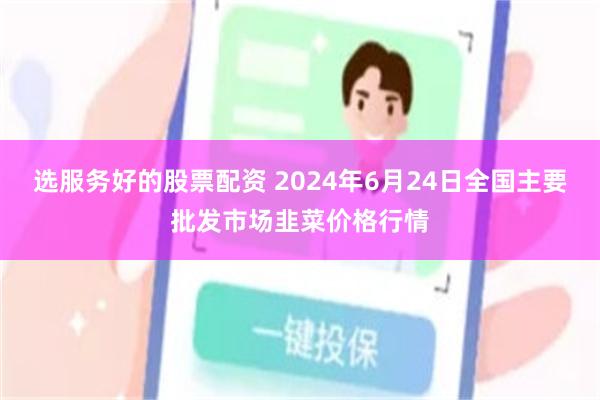 选服务好的股票配资 2024年6月24日全国主要批发市场韭菜价格行情