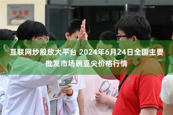 互联网炒股放大平台 2024年6月24日全国主要批发市场豌豆尖价格行情