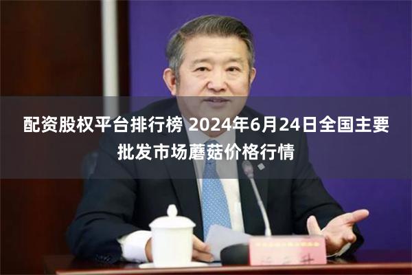 配资股权平台排行榜 2024年6月24日全国主要批发市场蘑菇价格行情