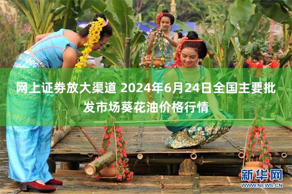 网上证劵放大渠道 2024年6月24日全国主要批发市场葵花油价格行情