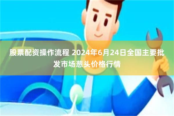 股票配资操作流程 2024年6月24日全国主要批发市场葱头价格行情