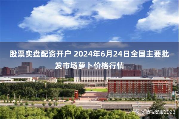 股票实盘配资开户 2024年6月24日全国主要批发市场萝卜价格行情