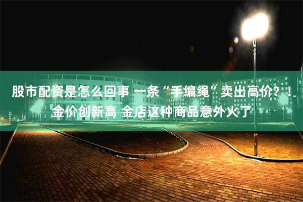 股市配资是怎么回事 一条“手编绳”卖出高价？！金价创新高 金店这种商品意外火了