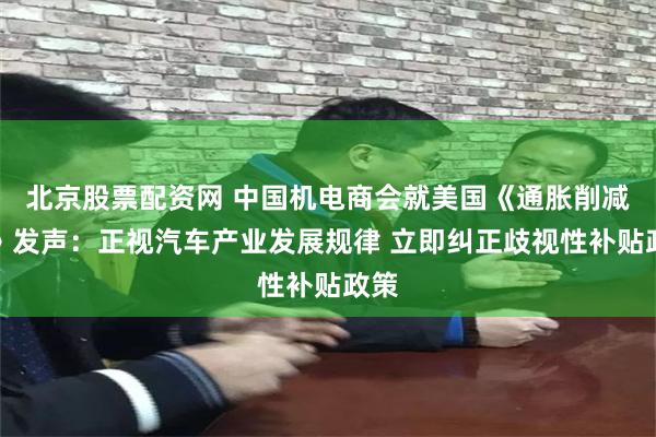 北京股票配资网 中国机电商会就美国《通胀削减法》发声：正视汽车产业发展规律 立即纠正歧视性补贴政策