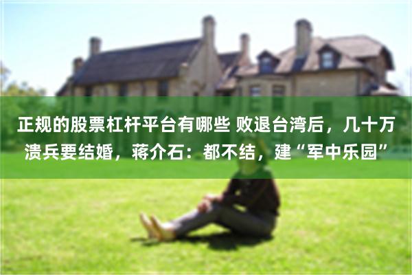 正规的股票杠杆平台有哪些 败退台湾后，几十万溃兵要结婚，蒋介石：都不结，建“军中乐园”