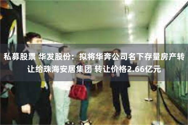 私募股票 华发股份：拟将华奔公司名下存量房产转让给珠海安居集团 转让价格2.66亿元