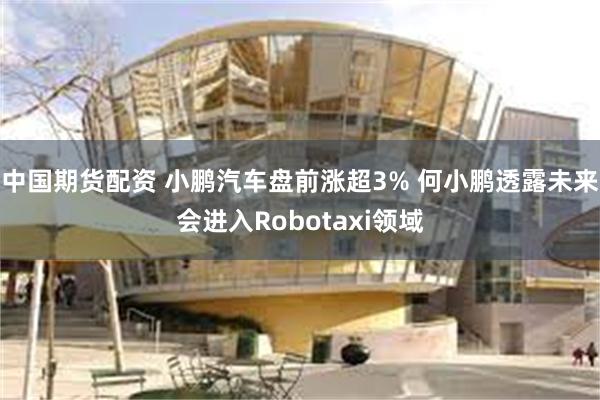 中国期货配资 小鹏汽车盘前涨超3% 何小鹏透露未来会进入Robotaxi领域