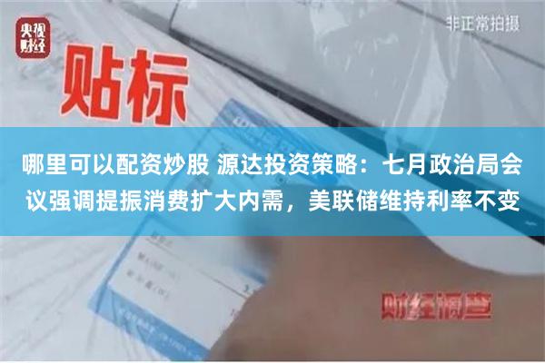 哪里可以配资炒股 源达投资策略：七月政治局会议强调提振消费扩大内需，美联储维持利率不变