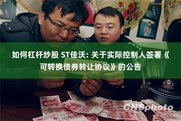 如何杠杆炒股 ST佳沃: 关于实际控制人签署《可转换债券转让协议》的公告