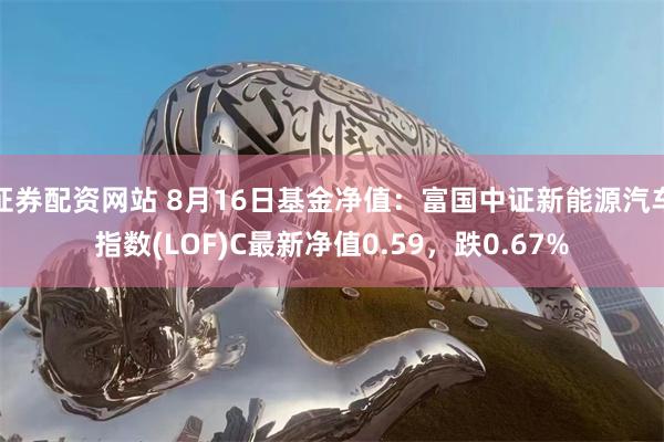 证券配资网站 8月16日基金净值：富国中证新能源汽车指数(LOF)C最新净值0.59，跌0.67%