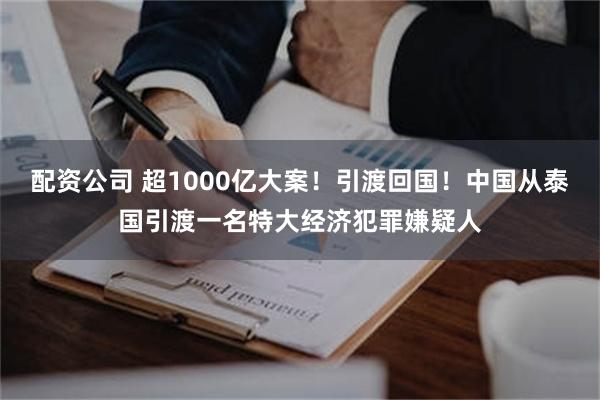 配资公司 超1000亿大案！引渡回国！中国从泰国引渡一名特大经济犯罪嫌疑人