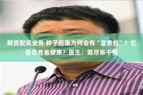 期货配资业务 脖子后面为何会有“富贵包”？它是否危害健康？医生：需尽早干预