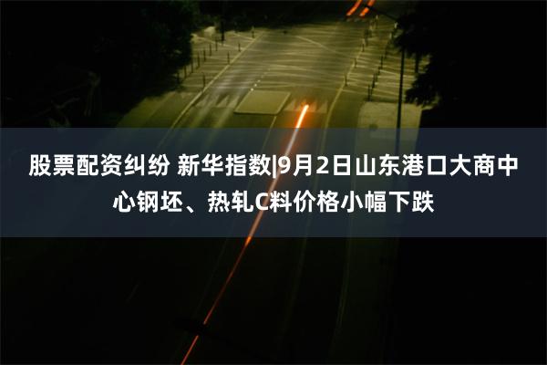 股票配资纠纷 新华指数|9月2日山东港口大商中心钢坯、热轧C料价格小幅下跌