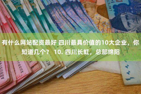 有什么网站配资最好 四川最具价值的10大企业，你知道几个？ 10. 四川长虹，总部绵阳