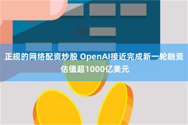 正规的网络配资炒股 OpenAI接近完成新一轮融资 估值超1000亿美元