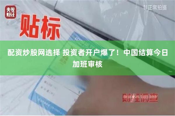 配资炒股网选择 投资者开户爆了！中国结算今日加班审核