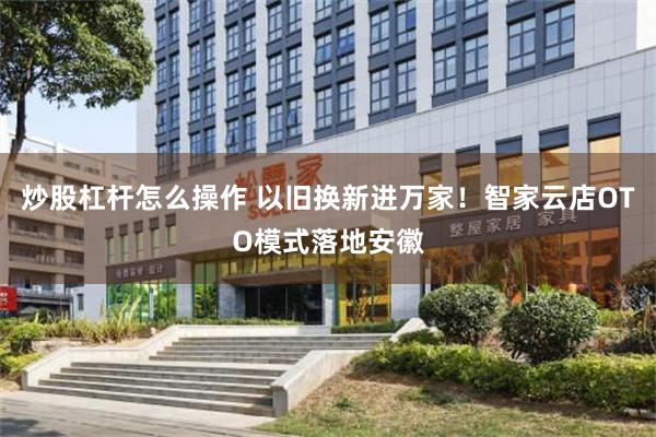 炒股杠杆怎么操作 以旧换新进万家！智家云店OTO模式落地安徽