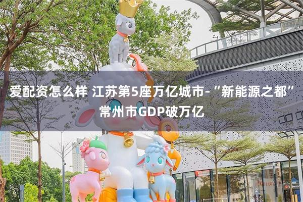 爱配资怎么样 江苏第5座万亿城市-“新能源之都”常州市GDP破万亿