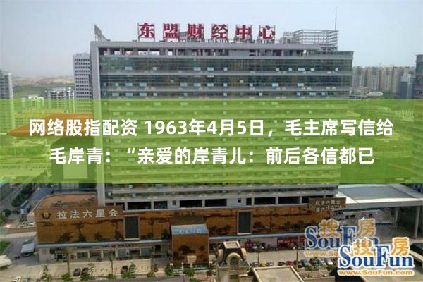 网络股指配资 1963年4月5日，毛主席写信给毛岸青：“亲爱的岸青儿：前后各信都已