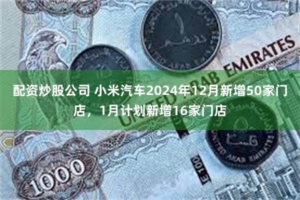 配资炒股公司 小米汽车2024年12月新增50家门店，1月计划新增16家门店