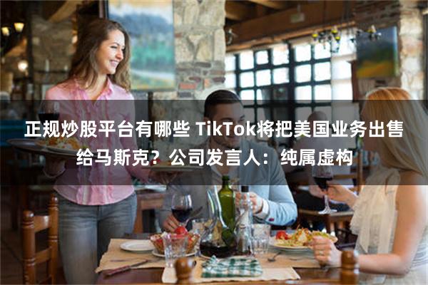 正规炒股平台有哪些 TikTok将把美国业务出售给马斯克？公司发言人：纯属虚构