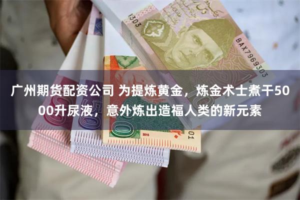 广州期货配资公司 为提炼黄金，炼金术士煮干5000升尿液，意外炼出造福人类的新元素