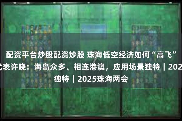 配资平台炒股配资炒股 珠海低空经济如何“高飞”？市人大代表许晓：海岛众多、相连港澳，应用场景独特｜2025珠海两会