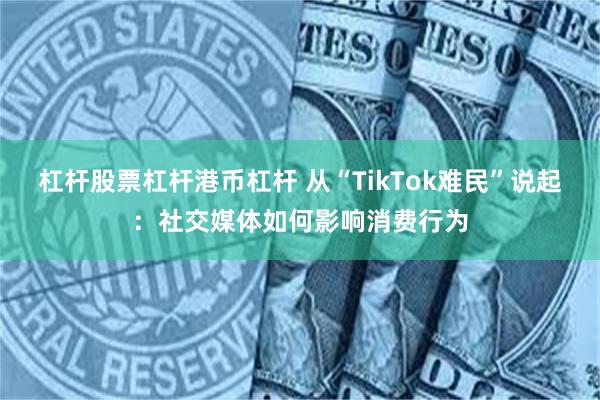 杠杆股票杠杆港币杠杆 从“TikTok难民”说起：社交媒体如何影响消费行为