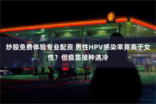 炒股免费体验专业配资 男性HPV感染率竟高于女性？但疫苗接种遇冷