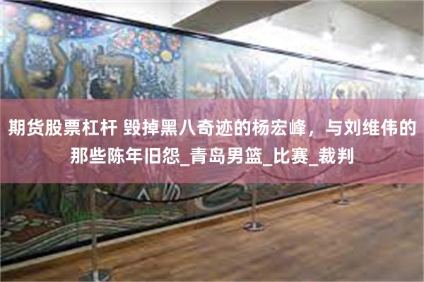 期货股票杠杆 毁掉黑八奇迹的杨宏峰，与刘维伟的那些陈年旧怨_青岛男篮_比赛_裁判