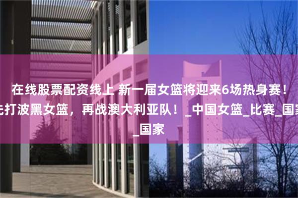 在线股票配资线上 新一届女篮将迎来6场热身赛！先打波黑女篮，再战澳大利亚队！_中国女篮_比赛_国家