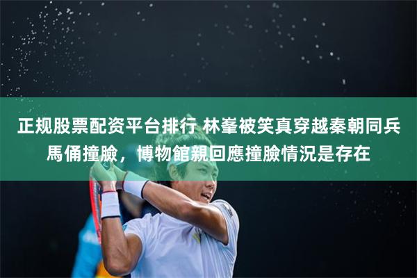 正规股票配资平台排行 林峯被笑真穿越秦朝同兵馬俑撞臉,博物館親回應撞臉情況是存在